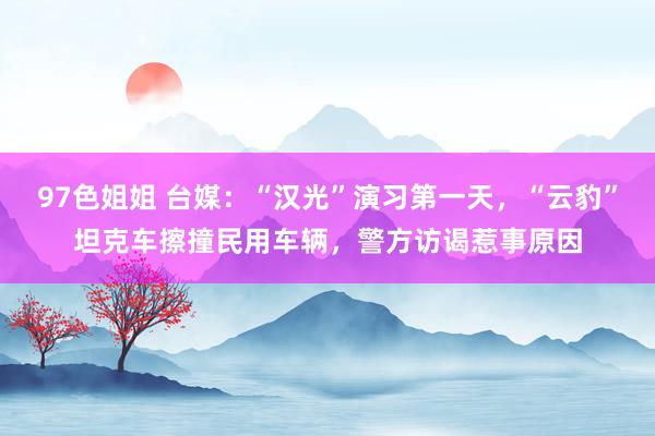 97色姐姐 台媒:“汉光”演习第一天,“云豹”坦克车擦撞民用车辆,警方访谒惹事原因