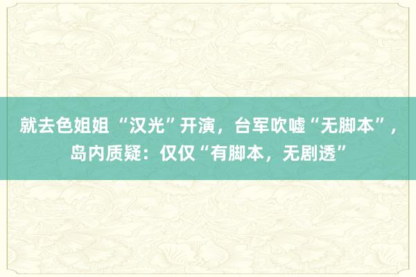 就去色姐姐 “汉光”开演,台军吹嘘“无脚本”,岛内质疑:仅仅“有脚本,无剧透”
