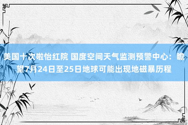 美国十次啦怡红院 国度空间天气监测预警中心:瞻望7月24日至25日地球可能出现地磁暴历程
