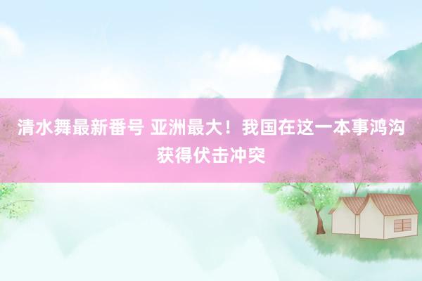 清水舞最新番号 亚洲最大!我国在这一本事鸿沟获得伏击冲突