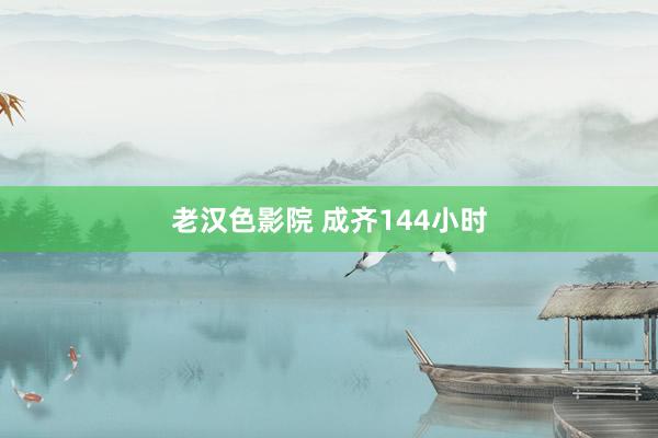 老汉色影院 成齐144小时