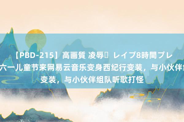 【PBD-215】高画質 凌辱・レイプ8時間プレミアムBEST 六一儿童节来网易云音乐变身西纪行变装,与小伙伴组队听歌打怪