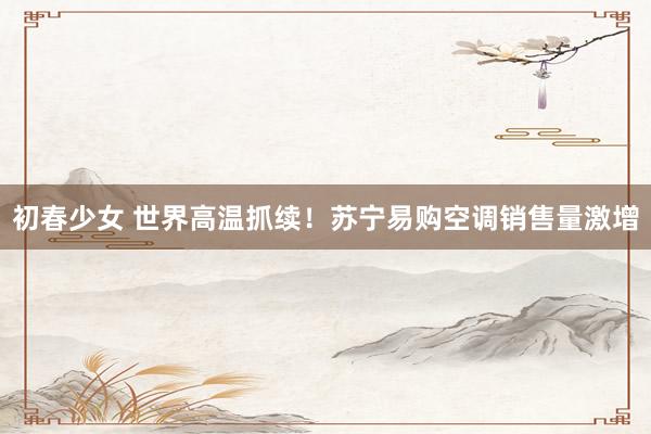 初春少女 世界高温抓续!苏宁易购空调销售量激增