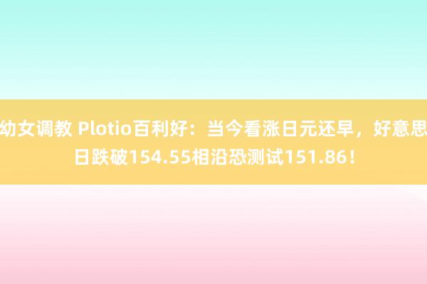 幼女调教 Plotio百利好:当今看涨日元还早,好意思日跌破154.55相沿恐测试151.86!