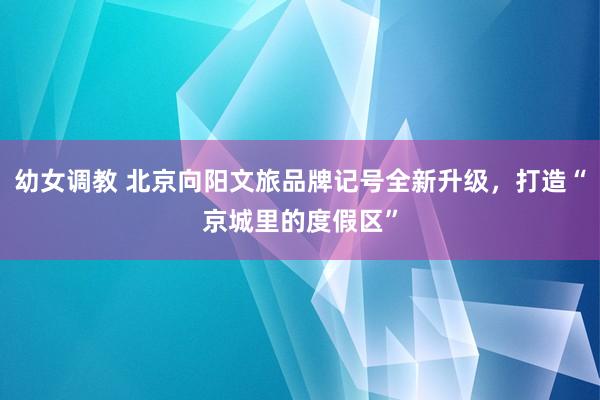 幼女调教 北京向阳文旅品牌记号全新升级,打造“京城里的度假区”