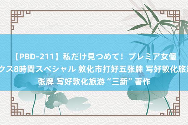 【PBD-211】私だけ見つめて!プレミア女優と主観でセックス8時間スペシャル 敦化市打好五张牌 写好敦化旅游“三新”著作