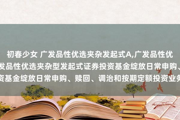 初春少女 广发品性优选夹杂发起式A,广发品性优选夹杂发起式C: 对于广发品性优选夹杂型发起式证券投资基金绽放日常申购、赎回、调治和按期定额投资业务的公告