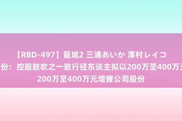 【RBD-497】籠城2 三浦あいか 澤村レイコ ASUKA 芭田股份：控股鼓吹之一致行径东谈主拟以200万至400万元增握公司股份
