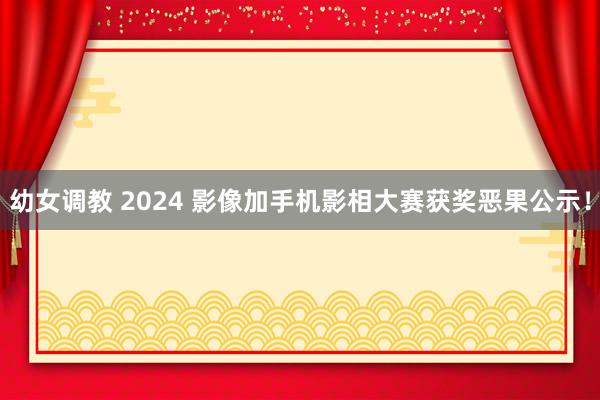 幼女调教 2024 影像加手机影相大赛获奖恶果公示!