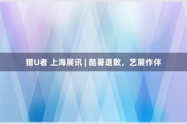 猎U者 上海展讯 | 酷暑退散,艺展作伴