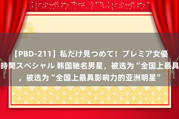 【PBD-211】私だけ見つめて!プレミア女優と主観でセックス8時間スペシャル 韩国驰名男星,被选为“全国上最具影响力的亚洲明星”