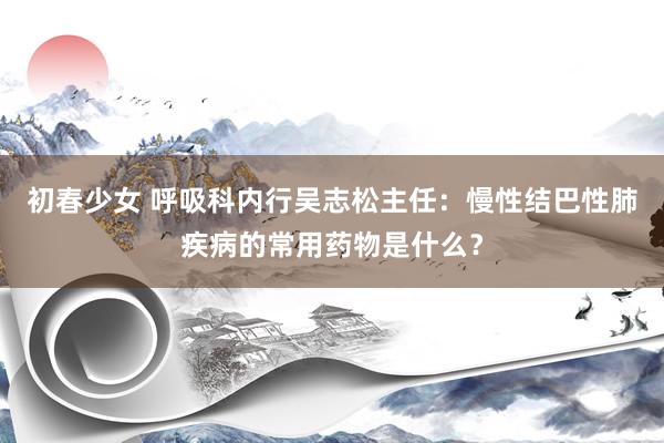 初春少女 呼吸科内行吴志松主任:慢性结巴性肺疾病的常用药物是什么?
