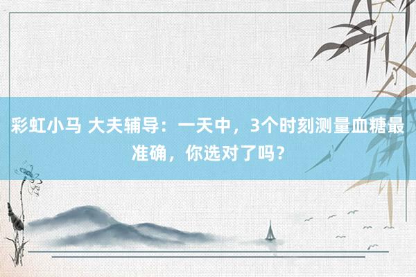 彩虹小马 大夫辅导:一天中,3个时刻测量血糖最准确,你选对了吗?