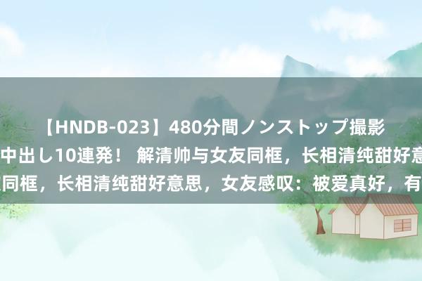 【HNDB-023】480分間ノンストップ撮影 ノーカット編集で本物中出し10連発！ 解清帅与女友同框，长相清纯甜好意思，女友感叹：被爱真好，有你真好