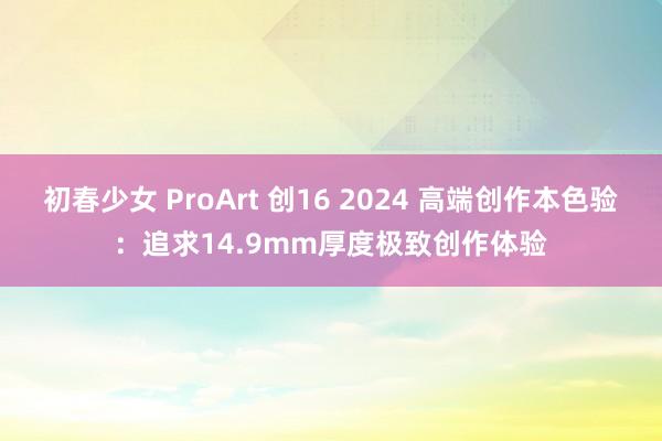初春少女 ProArt 创16 2024 高端创作本色验:追求14.9mm厚度极致创作体验