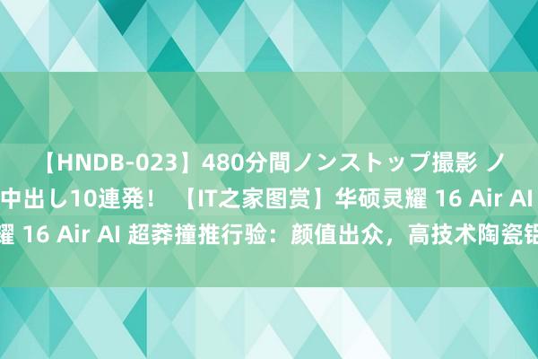 【HNDB-023】480分間ノンストップ撮影 ノーカット編集で本物中出し10連発! 【IT之家图赏】华硕灵耀 16 Air AI 超莽撞推行验:颜值出众,高技术陶瓷铝质感上佳