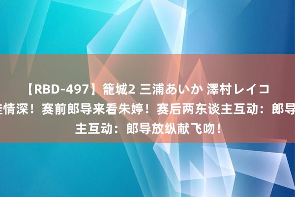 【RBD-497】籠城2 三浦あいか 澤村レイコ ASUKA 师徒情深!赛前郎导来看朱婷!赛后两东谈主互动:郎导放纵献飞吻!