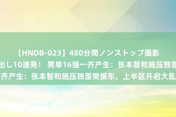 【HNDB-023】480分間ノンストップ撮影 ノーカット編集で本物中出し10連発! 男单16强一齐产生:张本智和施压独苗樊振东,上半区开启大乱斗