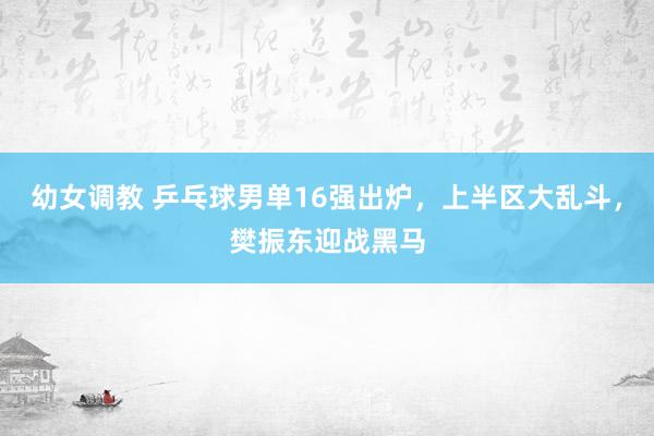 幼女调教 乒乓球男单16强出炉,上半区大乱斗,樊振东迎战黑马