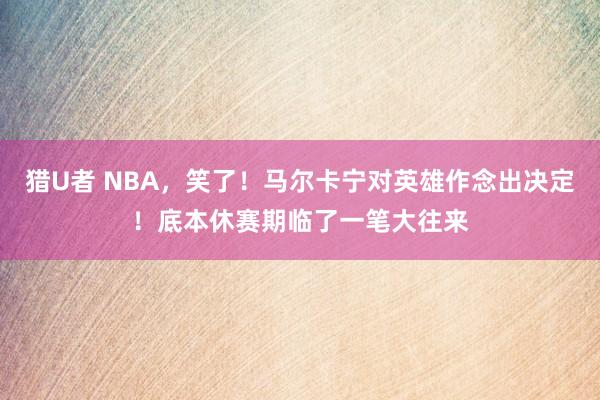 猎U者 NBA,笑了!马尔卡宁对英雄作念出决定!底本休赛期临了一笔大往来
