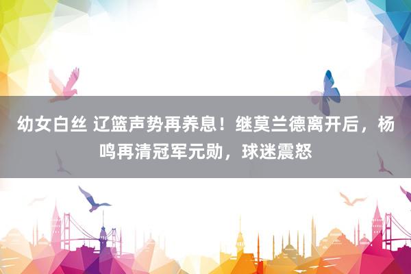 幼女白丝 辽篮声势再养息!继莫兰德离开后,杨鸣再清冠军元勋,球迷震怒