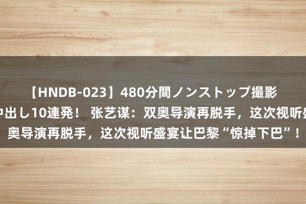 【HNDB-023】480分間ノンストップ撮影 ノーカット編集で本物中出し10連発! 张艺谋:双奥导演再脱手,这次视听盛宴让巴黎“惊掉下巴”!