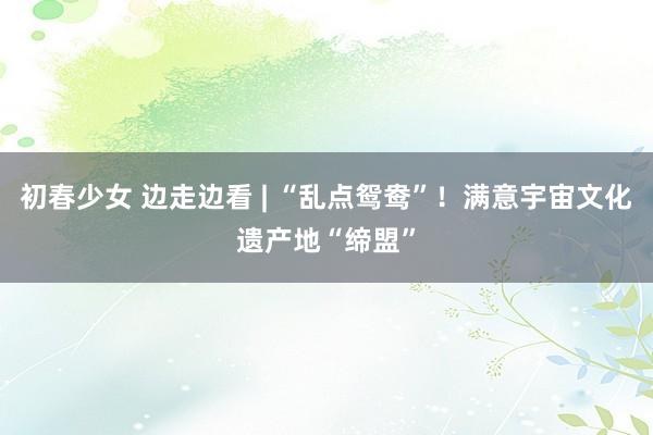 初春少女 边走边看 | “乱点鸳鸯”!满意宇宙文化遗产地“缔盟”