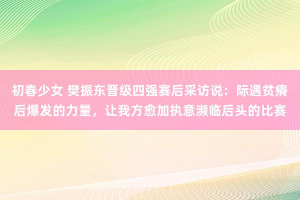 初春少女 樊振东晋级四强赛后采访说：际遇贫瘠后爆发的力量，让我方愈加执意濒临后头的比赛