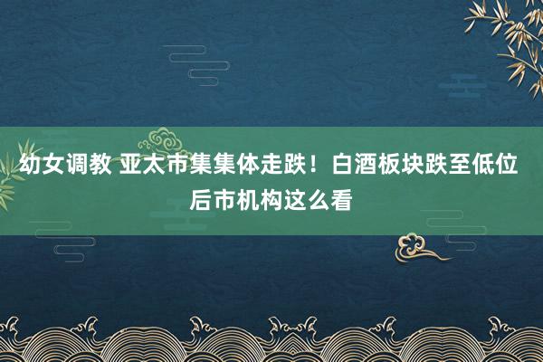 幼女调教 亚太市集集体走跌!白酒板块跌至低位 后市机构这么看