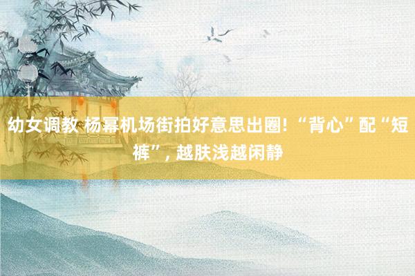 幼女调教 杨幂机场街拍好意思出圈! “背心”配“短裤”, 越肤浅越闲静