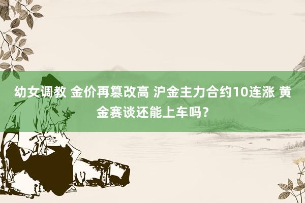 幼女调教 金价再篡改高 沪金主力合约10连涨 黄金赛谈还能上车吗?