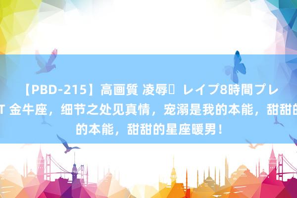 【PBD-215】高画質 凌辱・レイプ8時間プレミアムBEST 金牛座,细节之处见真情,宠溺是我的本能,甜甜的星座暖男!