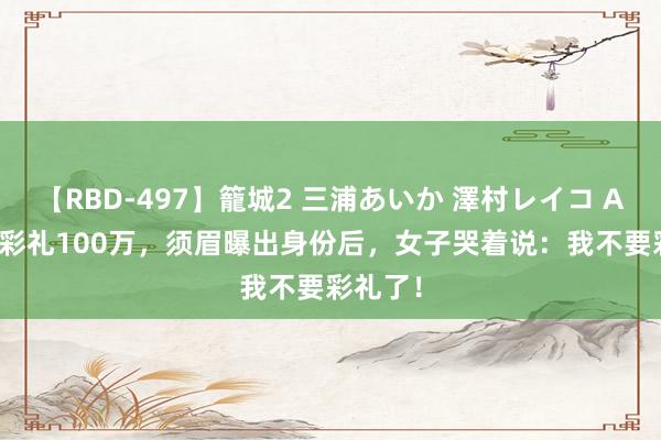 【RBD-497】籠城2 三浦あいか 澤村レイコ ASUKA 彩礼100万,须眉曝出身份后,女子哭着说:我不要彩礼了!