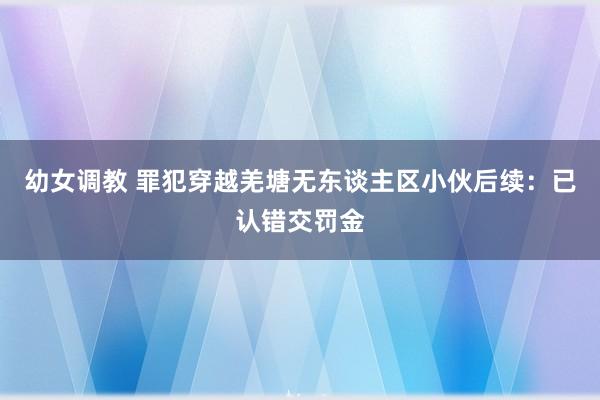 幼女调教 罪犯穿越羌塘无东谈主区小伙后续:已认错交罚金