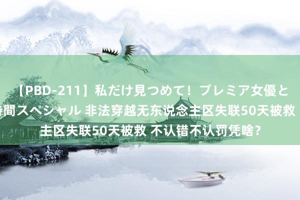【PBD-211】私だけ見つめて!プレミア女優と主観でセックス8時間スペシャル 非法穿越无东说念主区失联50天被救 不认错不认罚凭啥?