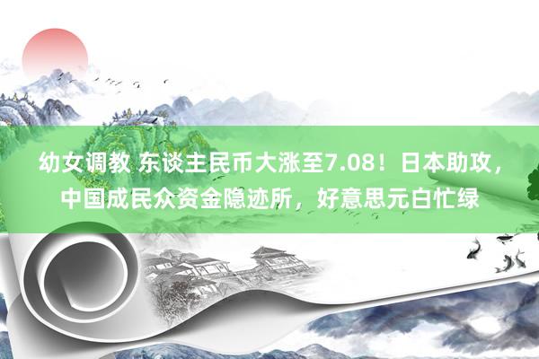 幼女调教 东谈主民币大涨至7.08!日本助攻,中国成民众资金隐迹所,好意思元白忙绿