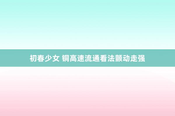 初春少女 铜高速流通看法颤动走强