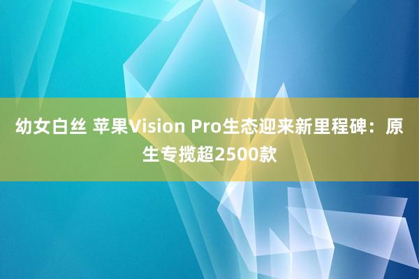 幼女白丝 苹果Vision Pro生态迎来新里程碑:原生专揽超2500款