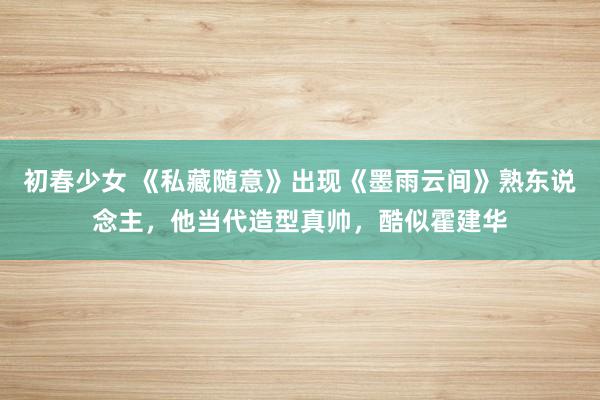 初春少女 《私藏随意》出现《墨雨云间》熟东说念主,他当代造型真帅,酷似霍建华