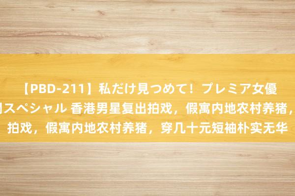 【PBD-211】私だけ見つめて!プレミア女優と主観でセックス8時間スペシャル 香港男星复出拍戏,假寓内地农村养猪,穿几十元短袖朴实无华