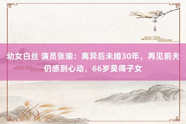 幼女白丝 演员张瑜:离异后未婚30年,再见前夫仍感到心动,66岁莫得子女