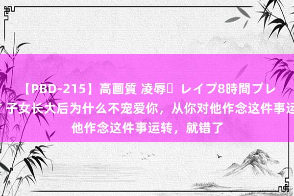 【PBD-215】高画質 凌辱・レイプ8時間プレミアムBEST 子女长大后为什么不宠爱你,从你对他作念这件事运转,就错了