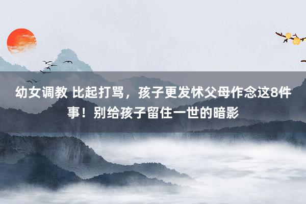 幼女调教 比起打骂,孩子更发怵父母作念这8件事!别给孩子留住一世的暗影