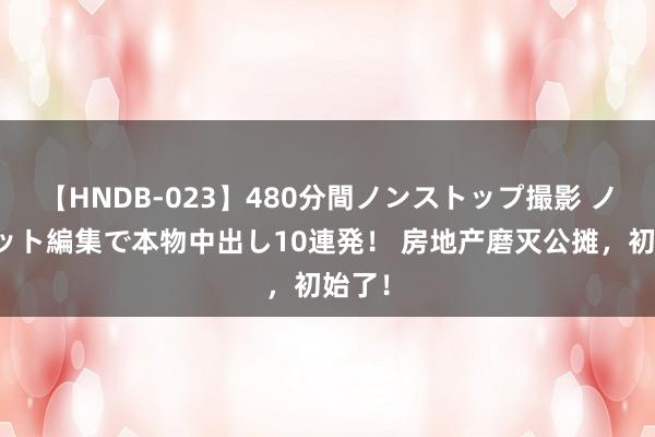 【HNDB-023】480分間ノンストップ撮影 ノーカット編集で本物中出し10連発! 房地产磨灭公摊,初始了!