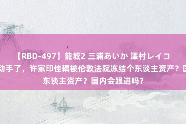 【RBD-497】籠城2 三浦あいか 澤村レイコ ASUKA 西方动手了,许家印佳耦被伦敦法院冻结个东谈主资产?国内会跟进吗?