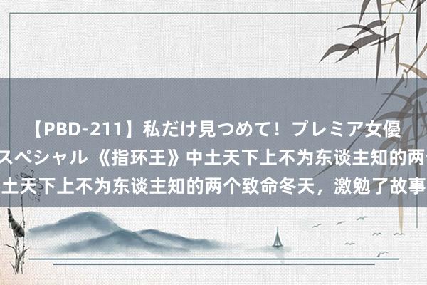 【PBD-211】私だけ見つめて!プレミア女優と主観でセックス8時間スペシャル 《指环王》中土天下上不为东谈主知的两个致命冬天,激勉了故事