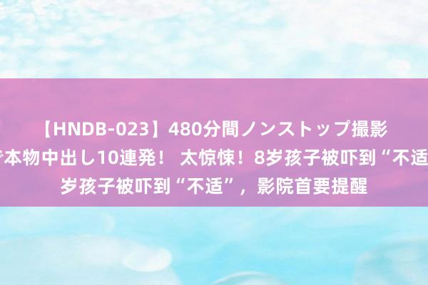 【HNDB-023】480分間ノンストップ撮影 ノーカット編集で本物中出し10連発! 太惊悚!8岁孩子被吓到“不适”,影院首要提醒