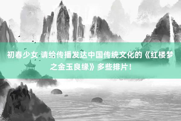 初春少女 请给传播发达中国传统文化的《红楼梦之金玉良缘》多些排片!