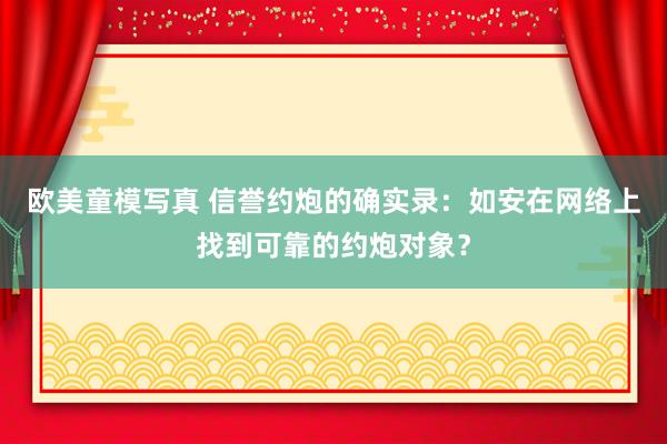 欧美童模写真 信誉约炮的确实录:如安在网络上找到可靠的约炮对象?