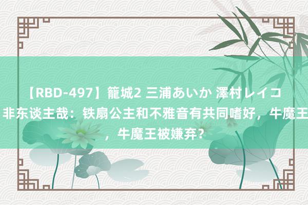 【RBD-497】籠城2 三浦あいか 澤村レイコ ASUKA 非东谈主哉:铁扇公主和不雅音有共同嗜好,牛魔王被嫌弃?